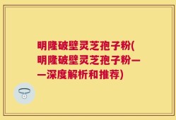 明隆破壁灵芝孢子粉(明隆破壁灵芝孢子粉——深度解析和推荐)