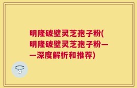 明隆破壁灵芝孢子粉(明隆破壁灵芝孢子粉——深度解析和推荐)