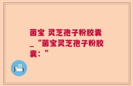 菌宝 灵芝孢子粉胶囊_“菌宝灵芝孢子粉胶囊：”