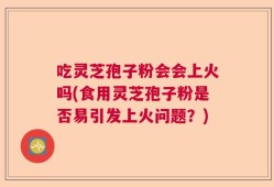吃灵芝孢子粉会会上火吗(食用灵芝孢子粉是否易引发上火问题？)