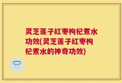 灵芝莲子红枣枸杞煮水功效(灵芝莲子红枣枸杞煮水的神奇功效)