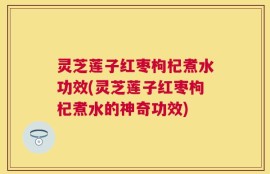 灵芝莲子红枣枸杞煮水功效(灵芝莲子红枣枸杞煮水的神奇功效)