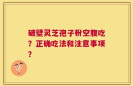 破壁灵芝孢子粉空腹吃？正确吃法和注意事项？