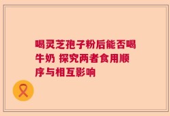喝灵芝孢子粉后能否喝牛奶 探究两者食用顺序与相互影响