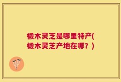 椴木灵芝是哪里特产(椴木灵芝产地在哪？)