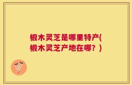 椴木灵芝是哪里特产(椴木灵芝产地在哪？)