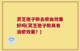 灵芝孢子粉去瘀血效果好吗(灵芝孢子粉具有消瘀效果？)