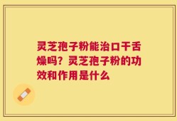 灵芝孢子粉能治口干舌燥吗？灵芝孢子粉的功效和作用是什么