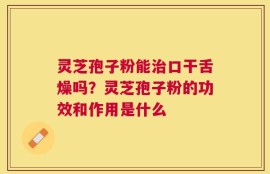 灵芝孢子粉能治口干舌燥吗？灵芝孢子粉的功效和作用是什么