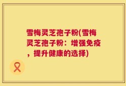 雪梅灵芝孢子粉(雪梅灵芝孢子粉：增强免疫，提升健康的选择)