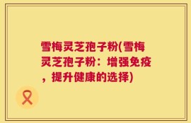 雪梅灵芝孢子粉(雪梅灵芝孢子粉：增强免疫，提升健康的选择)