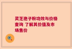 灵芝孢子粉功效与价格查询 了解其价值及市场售价
