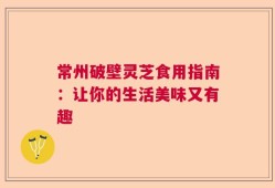 常州破壁灵芝食用指南：让你的生活美味又有趣