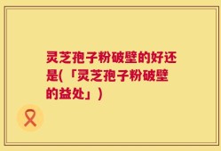 灵芝孢子粉破壁的好还是(「灵芝孢子粉破壁的益处」)