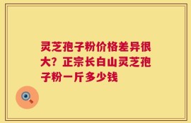 灵芝孢子粉价格差异很大？正宗长白山灵芝孢子粉一斤多少钱