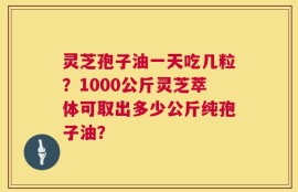 灵芝孢子油一天吃几粒？1000公斤灵芝萃体可取出多少公斤纯孢子油？