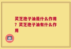 灵芝孢子油是什么作用？灵芝孢子油有什么作用