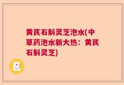 黄芪石斛灵芝泡水(中草药泡水新大热：黄芪石斛灵芝)