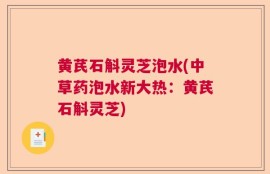 黄芪石斛灵芝泡水(中草药泡水新大热：黄芪石斛灵芝)