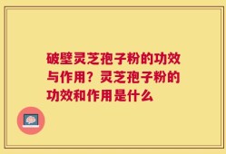破壁灵芝孢子粉的功效与作用？灵芝孢子粉的功效和作用是什么
