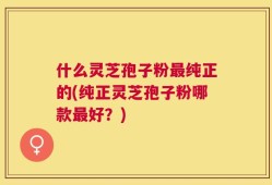 什么灵芝孢子粉最纯正的(纯正灵芝孢子粉哪款最好？)