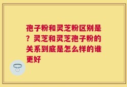 孢子粉和灵芝粉区别是？灵芝和灵芝孢子粉的关系到底是怎么样的谁更好