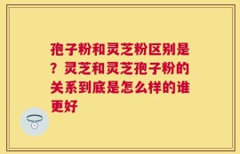 孢子粉和灵芝粉区别是？灵芝和灵芝孢子粉的关系到底是怎么样的谁更好