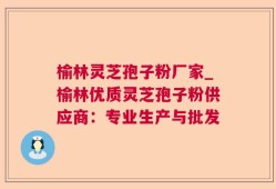 榆林灵芝孢子粉厂家_榆林优质灵芝孢子粉供应商：专业生产与批发