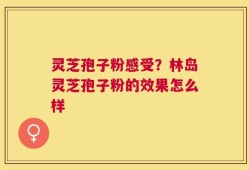 灵芝孢子粉感受？林岛灵芝孢子粉的效果怎么样