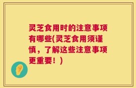 灵芝食用时的注意事项有哪些(灵芝食用须谨慎，了解这些注意事项更重要！)