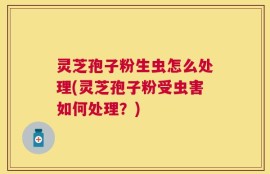 灵芝孢子粉生虫怎么处理(灵芝孢子粉受虫害如何处理？)