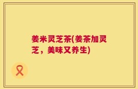 姜米灵芝茶(姜茶加灵芝，美味又养生)