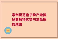 常州灵芝孢子粉产地探秘其独特优势与高品质的成因