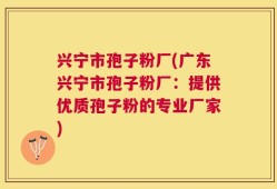 兴宁市孢子粉厂(广东兴宁市孢子粉厂：提供优质孢子粉的专业厂家)