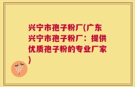 兴宁市孢子粉厂(广东兴宁市孢子粉厂：提供优质孢子粉的专业厂家)