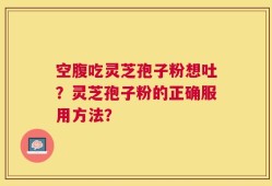 空腹吃灵芝孢子粉想吐？灵芝孢子粉的正确服用方法？