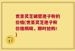世圣灵芝破壁孢子粉的价格(世圣灵芝孢子粉价格揭晓，限时抢购！)
