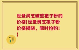 世圣灵芝破壁孢子粉的价格(世圣灵芝孢子粉价格揭晓，限时抢购！)