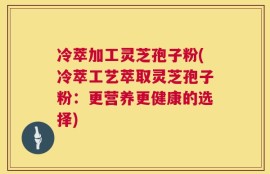冷萃加工灵芝孢子粉(冷萃工艺萃取灵芝孢子粉：更营养更健康的选择)