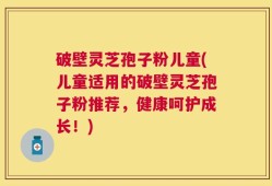 破壁灵芝孢子粉儿童(儿童适用的破壁灵芝孢子粉推荐，健康呵护成长！)