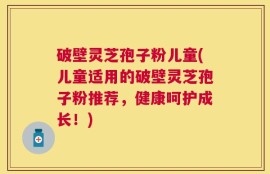 破壁灵芝孢子粉儿童(儿童适用的破壁灵芝孢子粉推荐，健康呵护成长！)