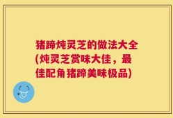 猪蹄炖灵芝的做法大全(炖灵芝赏味大佳，最佳配角猪蹄美味极品)
