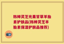 韩婵灵芝光果甘草羊胎素护肤品(韩婵灵芝羊胎素保湿护肤品推荐)