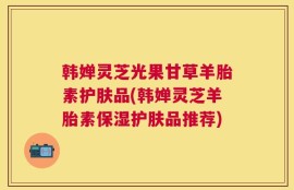 韩婵灵芝光果甘草羊胎素护肤品(韩婵灵芝羊胎素保湿护肤品推荐)
