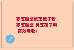 寒芝破壁灵芝孢子粉_寒芝破壁 灵芝孢子粉 高效吸收)