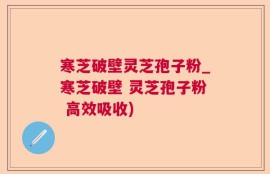 寒芝破壁灵芝孢子粉_寒芝破壁 灵芝孢子粉 高效吸收)