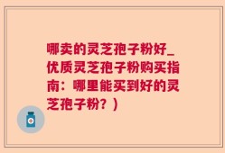 哪卖的灵芝孢子粉好_优质灵芝孢子粉购买指南：哪里能买到好的灵芝孢子粉？)