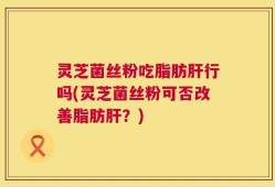 灵芝菌丝粉吃脂肪肝行吗(灵芝菌丝粉可否改善脂肪肝？)