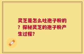 灵芝是怎么吐孢子粉的？探秘灵芝的孢子粉产生过程？