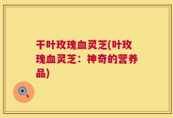 干叶玫瑰血灵芝(叶玫瑰血灵芝：神奇的营养品)